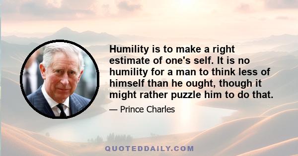 Humility is to make a right estimate of one's self. It is no humility for a man to think less of himself than he ought, though it might rather puzzle him to do that.