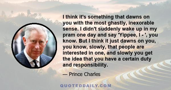 I think it's something that dawns on you with the most ghastly, inexorable sense. I didn't suddenly wake up in my pram one day and say 'Yippee, I - ', you know. But I think it just dawns on you, you know, slowly, that