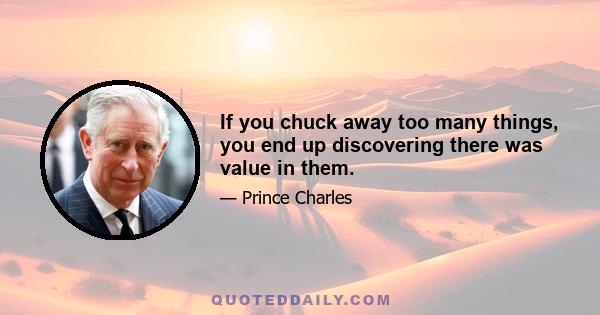 If you chuck away too many things, you end up discovering there was value in them.