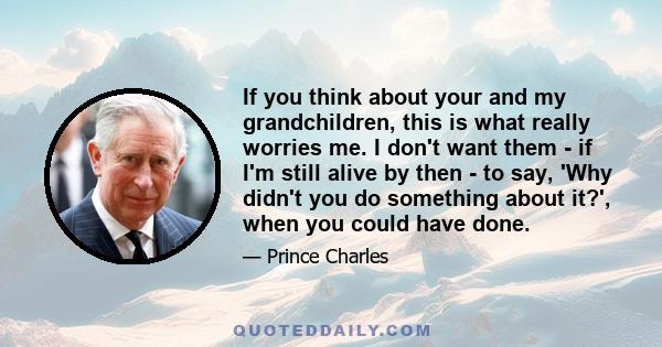 If you think about your and my grandchildren, this is what really worries me. I don't want them - if I'm still alive by then - to say, 'Why didn't you do something about it?', when you could have done.