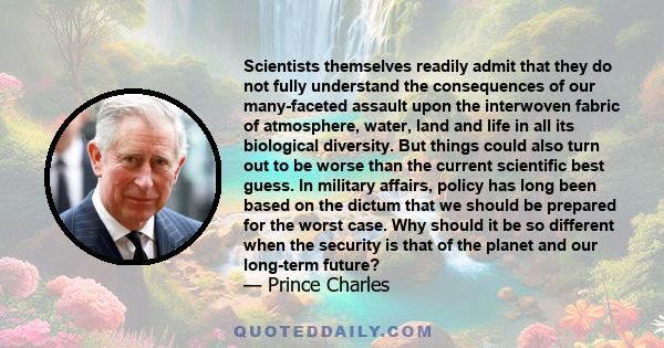 Scientists themselves readily admit that they do not fully understand the consequences of our many-faceted assault upon the interwoven fabric of atmosphere, water, land and life in all its biological diversity. But