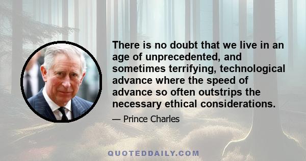 There is no doubt that we live in an age of unprecedented, and sometimes terrifying, technological advance where the speed of advance so often outstrips the necessary ethical considerations.