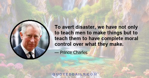 To avert disaster, we have not only to teach men to make things but to teach them to have complete moral control over what they make.