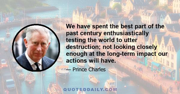 We have spent the best part of the past century enthusiastically testing the world to utter destruction; not looking closely enough at the long-term impact our actions will have.