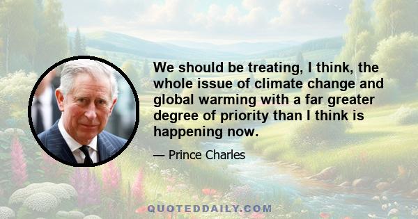 We should be treating, I think, the whole issue of climate change and global warming with a far greater degree of priority than I think is happening now.