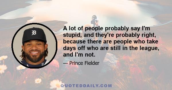 A lot of people probably say I'm stupid, and they're probably right, because there are people who take days off who are still in the league, and I'm not.