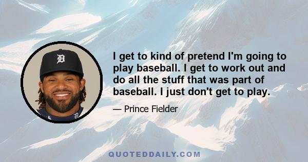 I get to kind of pretend I'm going to play baseball. I get to work out and do all the stuff that was part of baseball. I just don't get to play.