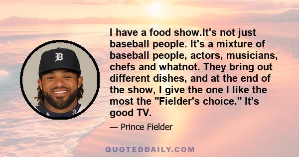 I have a food show.It's not just baseball people. It's a mixture of baseball people, actors, musicians, chefs and whatnot. They bring out different dishes, and at the end of the show, I give the one I like the most the