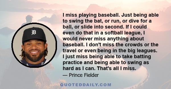 I miss playing baseball. Just being able to swing the bat, or run, or dive for a ball, or slide into second. If I could even do that in a softball league, I would never miss anything about baseball. I don't miss the