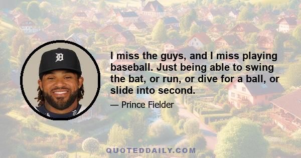 I miss the guys, and I miss playing baseball. Just being able to swing the bat, or run, or dive for a ball, or slide into second.