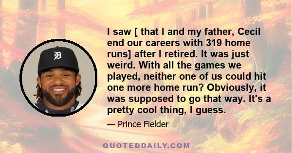 I saw [ that I and my father, Cecil end our careers with 319 home runs] after I retired. It was just weird. With all the games we played, neither one of us could hit one more home run? Obviously, it was supposed to go