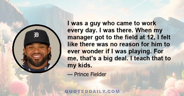 I was a guy who came to work every day. I was there. When my manager got to the field at 12, I felt like there was no reason for him to ever wonder if I was playing. For me, that's a big deal. I teach that to my kids.