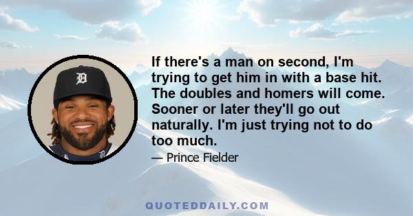 If there's a man on second, I'm trying to get him in with a base hit. The doubles and homers will come. Sooner or later they'll go out naturally. I'm just trying not to do too much.