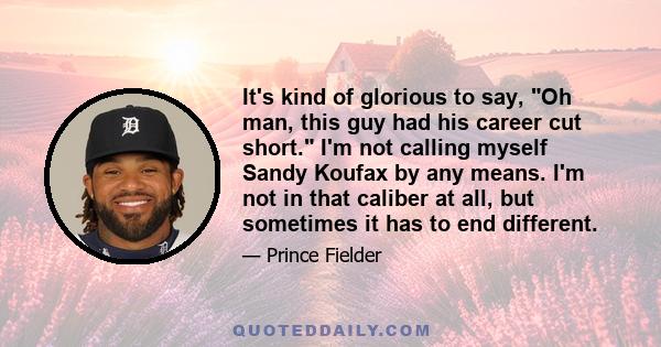 It's kind of glorious to say, Oh man, this guy had his career cut short. I'm not calling myself Sandy Koufax by any means. I'm not in that caliber at all, but sometimes it has to end different.