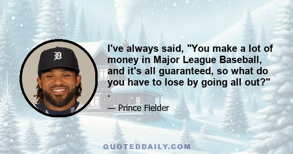 I've always said, You make a lot of money in Major League Baseball, and it's all guaranteed, so what do you have to lose by going all out? .