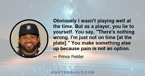 Obviously I wasn't playing well at the time. But as a player, you lie to yourself. You say, There's nothing wrong. I'm just not on time [at the plate]. You make something else up because pain is not an option.