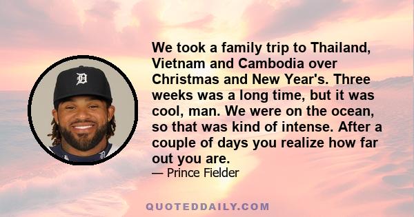 We took a family trip to Thailand, Vietnam and Cambodia over Christmas and New Year's. Three weeks was a long time, but it was cool, man. We were on the ocean, so that was kind of intense. After a couple of days you