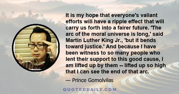 It is my hope that everyone's valiant efforts will have a ripple effect that will carry us forth into a fairer future. 'The arc of the moral universe is long,' said Martin Luther King Jr., 'but it bends toward justice.' 