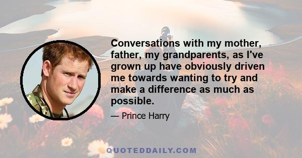 Conversations with my mother, father, my grandparents, as I've grown up have obviously driven me towards wanting to try and make a difference as much as possible.