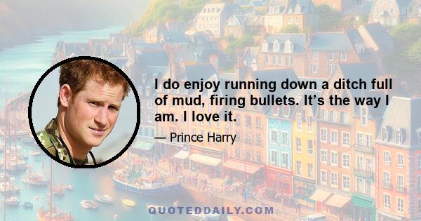 I do enjoy running down a ditch full of mud, firing bullets. It’s the way I am. I love it.