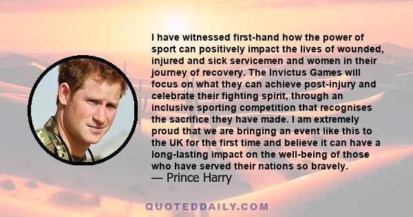 I have witnessed first-hand how the power of sport can positively impact the lives of wounded, injured and sick servicemen and women in their journey of recovery. The Invictus Games will focus on what they can achieve