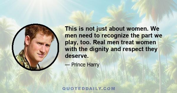 This is not just about women. We men need to recognize the part we play, too. Real men treat women with the dignity and respect they deserve.