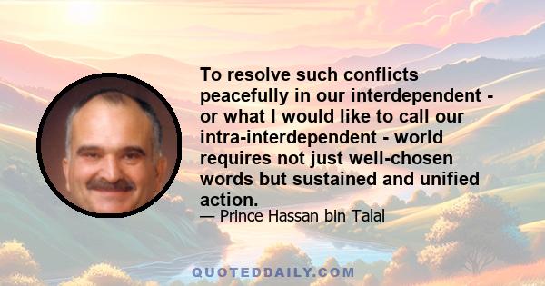 To resolve such conflicts peacefully in our interdependent - or what I would like to call our intra-interdependent - world requires not just well-chosen words but sustained and unified action.