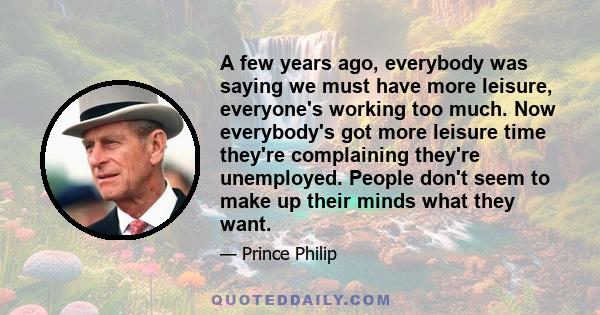 A few years ago, everybody was saying we must have more leisure, everyone's working too much. Now everybody's got more leisure time they're complaining they're unemployed. People don't seem to make up their minds what