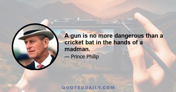 A gun is no more dangerous than a cricket bat in the hands of a madman.