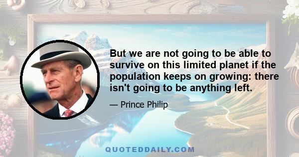 But we are not going to be able to survive on this limited planet if the population keeps on growing: there isn't going to be anything left.