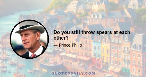 Do you still throw spears at each other?