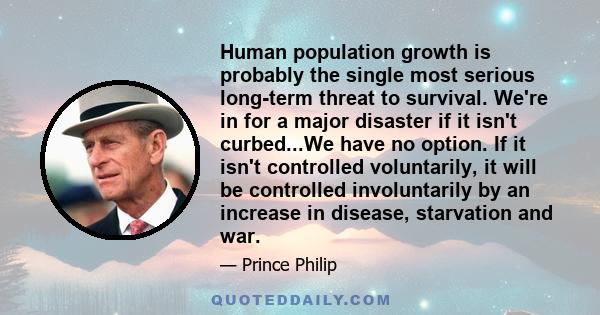 Human population growth is probably the single most serious long-term threat to survival. We're in for a major disaster if it isn't curbed...We have no option. If it isn't controlled voluntarily, it will be controlled