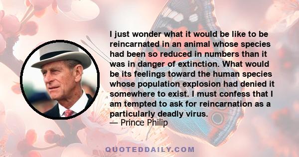 I just wonder what it would be like to be reincarnated in an animal whose species had been so reduced in numbers than it was in danger of extinction. What would be its feelings toward the human species whose population