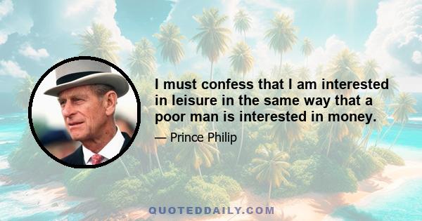 I must confess that I am interested in leisure in the same way that a poor man is interested in money.