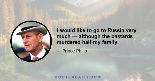 I would like to go to Russia very much — although the bastards murdered half my family.