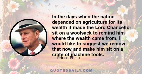 In the days when the nation depended on agriculture for its wealth it made the Lord Chancellor sit on a woolsack to remind him where the wealth came from. I would like to suggest we remove that now and make him sit on a 