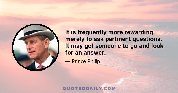 It is frequently more rewarding merely to ask pertinent questions. It may get someone to go and look for an answer.