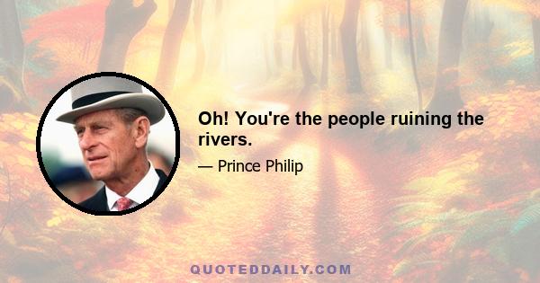 Oh! You're the people ruining the rivers.