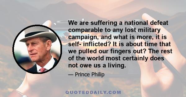 We are suffering a national defeat comparable to any lost military campaign, and what is more, it is self- inflicted? It is about time that we pulled our fingers out? The rest of the world most certainly does not owe us 