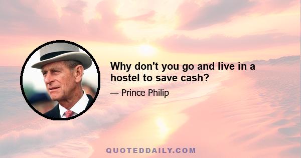 Why don't you go and live in a hostel to save cash?