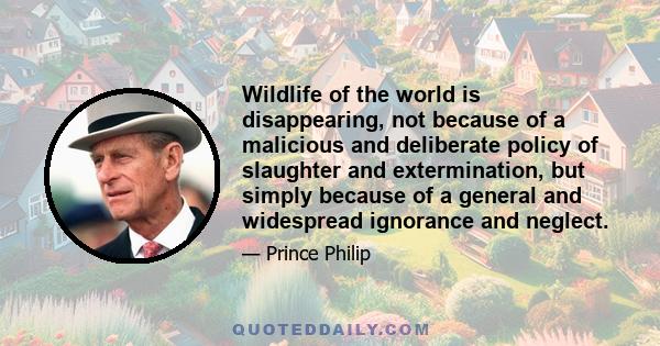 Wildlife of the world is disappearing, not because of a malicious and deliberate policy of slaughter and extermination, but simply because of a general and widespread ignorance and neglect.