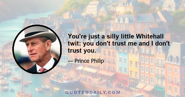 You're just a silly little Whitehall twit: you don't trust me and I don't trust you.