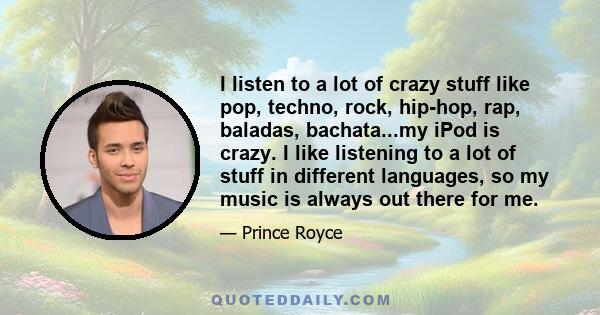 I listen to a lot of crazy stuff like pop, techno, rock, hip-hop, rap, baladas, bachata...my iPod is crazy. I like listening to a lot of stuff in different languages, so my music is always out there for me.