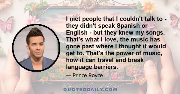 I met people that I couldn't talk to - they didn't speak Spanish or English - but they knew my songs. That's what I love, the music has gone past where I thought it would get to. That's the power of music, how it can