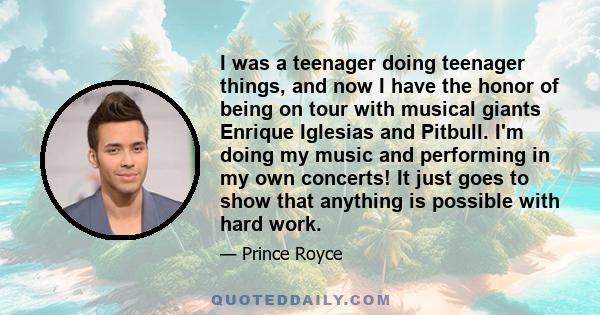 I was a teenager doing teenager things, and now I have the honor of being on tour with musical giants Enrique Iglesias and Pitbull. I'm doing my music and performing in my own concerts! It just goes to show that