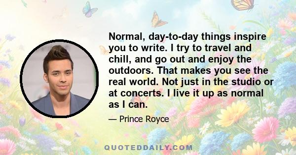 Normal, day-to-day things inspire you to write. I try to travel and chill, and go out and enjoy the outdoors. That makes you see the real world. Not just in the studio or at concerts. I live it up as normal as I can.