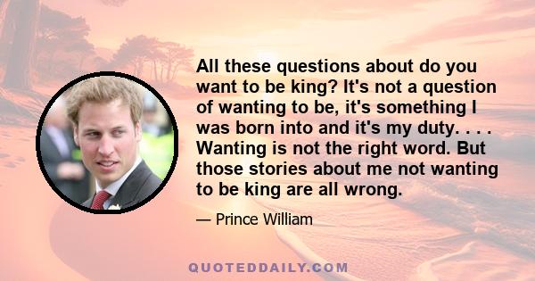 All these questions about do you want to be king? It's not a question of wanting to be, it's something I was born into and it's my duty. . . . Wanting is not the right word. But those stories about me not wanting to be