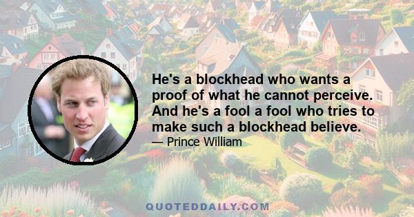 He's a blockhead who wants a proof of what he cannot perceive. And he's a fool a fool who tries to make such a blockhead believe.