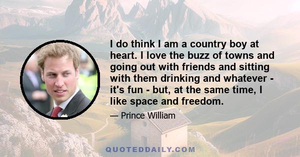 I do think I am a country boy at heart. I love the buzz of towns and going out with friends and sitting with them drinking and whatever - it's fun - but, at the same time, I like space and freedom.