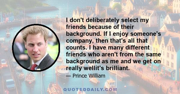 I don't deliberately select my friends because of their background. If I enjoy someone's company, then that's all that counts. I have many different friends who aren't from the same background as me and we get on really 